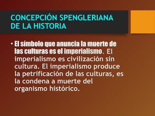 CONCEPCIÓN SPENGLERIANA
DE LA HISTORIA
• El símbolo que anuncia la muerte de
las culturas es el imperialismo. El
imperialismo es civilización sin
cultura. El imperialismo produce
la petrificación de las culturas, es
la condena a muerte del
organismo histórico.
 
