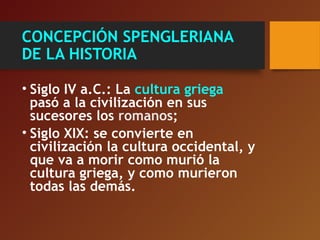 CONCEPCIÓN SPENGLERIANA
DE LA HISTORIA
• Siglo IV a.C.: La cultura griega
pasó a la civilización en sus
sucesores los romanos;
• Siglo XIX: se convierte en
civilización la cultura occidental, y
que va a morir como murió la
cultura griega, y como murieron
todas las demás.
 