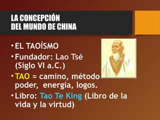 LA CONCEPCIÓN
DEL MUNDO DE CHINA
•EL TAOÍSMO
•Fundador: Lao Tsé
(Siglo VI a.C.)
•TAO = camino, método
poder, energía, logos.
•Libro: Tao Te King (Libro de la
vida y la virtud)
 