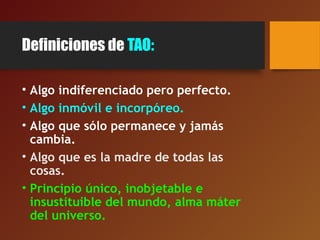 Definiciones de TAO:
• Algo indiferenciado pero perfecto.
• Algo inmóvil e incorpóreo.
• Algo que sólo permanece y jamás
cambia.
• Algo que es la madre de todas las
cosas.
• Principio único, inobjetable e
insustituible del mundo, alma máter
del universo.
 