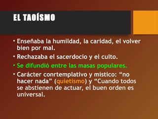 EL TAOÍSMO
• Enseñaba la humildad, la caridad, el volver
bien por mal.
• Rechazaba el sacerdocio y el culto.
• Se difundió entre las masas populares.
• Carácter conrtemplativo y místico: “no
hacer nada” (quietismo) y “Cuando todos
se abstienen de actuar, el buen orden es
universal.
 