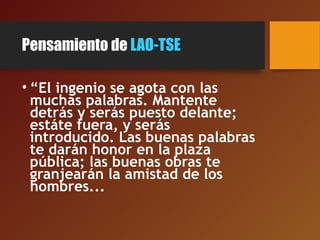 Pensamiento de LAO-TSE
• “El ingenio se agota con las
muchas palabras. Mantente
detrás y serás puesto delante;
estáte fuera, y serás
introducido. Las buenas palabras
te darán honor en la plaza
pública; las buenas obras te
granjearán la amistad de los
hombres...
 
