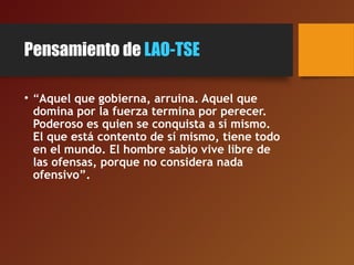 Pensamiento de LAO-TSE
• “Aquel que gobierna, arruina. Aquel que
domina por la fuerza termina por perecer.
Poderoso es quien se conquista a sí mismo.
El que está contento de sí mismo, tiene todo
en el mundo. El hombre sabio vive libre de
las ofensas, porque no considera nada
ofensivo”.
 