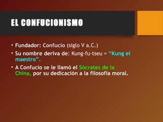 EL CONFUCIONISMO
• Fundador: Confucio (siglo V a.C.)
• Su nombre deriva de: Kung-fu-tseu = “Kung el
maestro”.
• A Confucio se le llamó el Sócrates de la
China, por su dedicación a la filosofía moral.
 