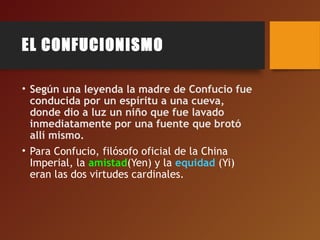 EL CONFUCIONISMO
• Según una leyenda la madre de Confucio fue
conducida por un espíritu a una cueva,
donde dio a luz un niño que fue lavado
inmediatamente por una fuente que brotó
allí mismo.
• Para Confucio, filósofo oficial de la China
Imperial, la amistad(Yen) y la equidad (Yi)
eran las dos virtudes cardinales.
 