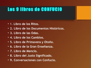 Los 9 libros de CONFUCIO
• 1. Libro de los Ritos.
• 2. Libro de los Documentos Históricos.
• 3. Libro de las Odas.
• 4. Libro de los Cambios.
• 5. Libro de Primavera y Otoño.
• 6. Libro de la Gran Enseñanza.
• 7. Libro de Mencio.
• 8. Libro del Justo Significado.
• 9. Conversaciones con Confucio.
 