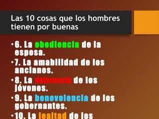 Las 10 cosas que los hombres
tienen por buenas
•6. La obediencia de la
esposa.
•7. La amabilidad de los
ancianos.
•8. La deferencia de los
jóvenes.
•9. La benevolencia de los
gobernantes.
•10. La lealtad de los
 