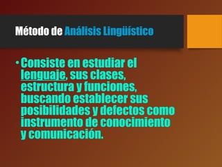Método de Análisis Lingüístico
•Consiste en estudiar el
lenguaje, sus clases,
estructura y funciones,
buscando establecer sus
posibilidades y defectos como
instrumento de conocimiento
y comunicación.
 