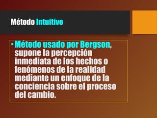 Método Intuitivo
•Método usado por Bergson,
supone la percepción
inmediata de los hechos o
fenómenos de la realidad
mediante un enfoque de la
conciencia sobre el proceso
del cambio.
 
