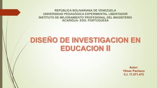 REPUBLICA BOLIVARIANA DE VENEZUELA
UNIVERSIDAD PEDAGÓGICA EXPERIMENTAL LIBERTADOR
INSTITUTO DE MEJORAMIENTO PROFESIONAL DEL MAGISTERIO
ACARIGUA- EDO. PORTUGUESA
DISEÑO DE INVESTIGACION EN
EDUCACION II
Autor:
Yilmer Pacheco
C.I. 17,571.472
 