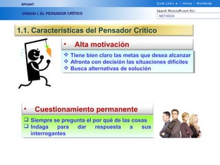 EPOANT


 UNIDAD I, EL PENSADOR CRÍTICO
                                                        METODOS




1.1. Características del Pensador Crítico
                     •    Alta motivación
                      Tiene bien claro las metas que desea alcanzar
                      Tiene bien claro las metas que desea alcanzar
                      Afronta con decisión las situaciones difíciles
                      Afronta con decisión las situaciones difíciles
                      Busca alternativas de solución
                      Busca alternativas de solución




  •       Cuestionamiento permanente
   Siempre se pregunta el por qué de las cosas
   Siempre se pregunta el por qué de las cosas
   Indaga
   Indaga parapara dar
                     dar respuesta
                            respuesta a   a sus
                                              sus
    interrogantes
     interrogantes
 