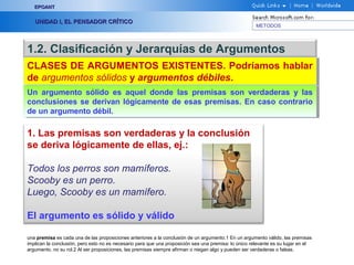 EPOANT


   UNIDAD I, EL PENSADOR CRÍTICO
                                                                                                      METODOS




1.2. Clasificación y Jerarquías de Argumentos
CLASES DE ARGUMENTOS EXISTENTES. Podríamos hablar
CLASES DE ARGUMENTOS EXISTENTES. Podríamos hablar
de argumentos sólidos y argumentos débiles.
de argumentos sólidos y argumentos débiles.
Un argumento sólido es aquel donde las premisas son verdaderas y las
 Un argumento sólido es aquel donde las premisas son verdaderas y las
conclusiones se derivan lógicamente de esas premisas. En caso contrario
 conclusiones se derivan lógicamente de esas premisas. En caso contrario
de un argumento débil.
 de un argumento débil.

1. Las premisas son verdaderas y la conclusión
se deriva lógicamente de ellas, ej.:

Todos los perros son mamíferos.
Scooby es un perro.
Luego, Scooby es un mamífero.

El argumento es sólido y válido

una premisa es cada una de las proposiciones anteriores a la conclusión de un argumento.1 En un argumento válido, las premisas
implican la conclusión, pero esto no es necesario para que una proposición sea una premisa: lo único relevante es su lugar en el
argumento, no su rol.2 Al ser proposiciones, las premisas siempre afirman o niegan algo y pueden ser verdaderas o falsas.
 