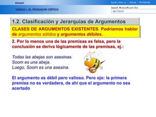 EPOANT


 UNIDAD I, EL PENSADOR CRÍTICO
                                                METODOS




1.2. Clasificación y Jerarquías de Argumentos
CLASES DE ARGUMENTOS EXISTENTES. Podríamos hablar
CLASES DE ARGUMENTOS EXISTENTES. Podríamos hablar
de argumentos sólidos y argumentos débiles.
de argumentos sólidos y argumentos débiles.
2. Por lo menos una de las premisas es falsa, pero la
conclusión se deriva lógicamente de las premisas, ej.:

Todas las abejas son asesinas.
Soom es una abeja.
Luego, Soom es una asesina.

El argumento es débil pero valioso. Pero ojo: la primera
premisa no es verdadera, de ahí que el argumento no sea
acertado
 