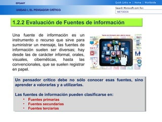 EPOANT


 UNIDAD I, EL PENSADOR CRÍTICO
                                                       METODOS




1.2.2 Evaluación de Fuentes de información

Una fuente de información es un
instrumento o recurso que sirve para
suministrar un mensaje, las fuentes de
información suelen ser diversas; hay
desde las de carácter informal, orales,
visuales,   cibernéticas,  hasta    las
convencionales, que se suelen registrar
en papel.

 Un pensador crítico debe no sólo conocer esas fuentes, sino
  Un pensador crítico debe no sólo conocer esas fuentes, sino
 aprender a valorarlas y a utilizarlas.
  aprender a valorarlas y a utilizarlas.

 Las fuentes de información pueden clasificarse en:
  Las fuentes de información pueden clasificarse en:
     •• Fuentes primarias
         Fuentes primarias
     •• Fuentes secundarias
         Fuentes secundarias
     •• Fuentes terciarias
         Fuentes terciarias
 