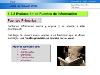 EPOANT


 UNIDAD I, EL PENSADOR CRÍTICO
                                                   METODOS




1.2.2 Evaluación de Fuentes de información

Fuentes Primarias
Fuentes Primarias
Contienen información nueva y original y se accede a ellas
directamente.

Nos llega de primera mano, relativa a un fenómeno que se desea
investigar. Las fuentes primarias se evalúan por su valor.


   Algunos ejemplos son:
   Algunos ejemplos son:
             Libros
                Libros
             Autobiografía
                Autobiografía
             Entrevistas
                Entrevistas
             Cuestionarios
                Cuestionarios
             encuestas
                encuestas
 
