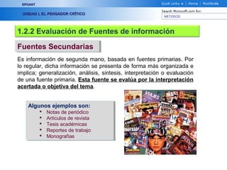 EPOANT


  UNIDAD I, EL PENSADOR CRÍTICO
                                                            METODOS




1.2.2 Evaluación de Fuentes de información

Fuentes Secundarias
Fuentes Secundarias
Es información de segunda mano, basada en fuentes primarias. Por
lo regular, dicha información se presenta de forma más organizada e
implica; generalización, análisis, sintesis, interpretación o evaluación
de una fuente primaria. Esta fuente se evalúa por la interpretación
acertada o objetiva del tema.


    Algunos ejemplos son:
    Algunos ejemplos son:
             Notas de periódico
                Notas de periódico
             Artículos de revista
                Artículos de revista
             Tesis académicas
                Tesis académicas
             Reportes de trabajo
                Reportes de trabajo
             Monografías
                Monografías
 