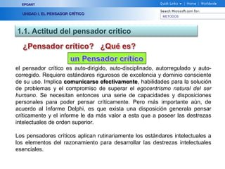 EPOANT


  UNIDAD I, EL PENSADOR CRÍTICO
                                                          METODOS




1.1. Actitud del pensador crítico



el pensador crítico es auto-dirigido, auto-disciplinado, autorregulado y auto-
corregido. Requiere estándares rigurosos de excelencia y dominio consciente
de su uso. Implica comunicarse efectivamente, habilidades para la solución
                                  efectivamente
de problemas y el compromiso de superar el egocentrismo natural del ser
humano. Se necesitan entonces una serie de capacidades y disposiciones
personales para poder pensar críticamente. Pero más importante aún, de
acuerdo al Informe Delphi, es que exista una disposición generala pensar
críticamente y el informe le da más valor a esta que a poseer las destrezas
intelectuales de orden superior.

Los pensadores críticos aplican rutinariamente los estándares intelectuales a
los elementos del razonamiento para desarrollar las destrezas intelectuales
esenciales.
 