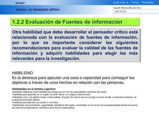 EPOANT


   UNIDAD I, EL PENSADOR CRÍTICO
                                                                                                         METODOS




1.2.2 Evaluación de Fuentes de información
Otra habilidad que debe desarrollar el pensador crítico está
 Otra habilidad que debe desarrollar el pensador crítico está
relacionada con la evaluación de fuentes de información,
 relacionada con la evaluación de fuentes de información,
por lo que es importante considerar las siguientes
 por lo que es importante considerar las siguientes
recomendaciones para evaluar la calidad de las fuentes de
 recomendaciones para evaluar la calidad de las fuentes de
información y adquirir habilidades para elegir las más
 información y adquirir habilidades para elegir las más
relevantes para la investigación.
 relevantes para la investigación.


HABILIDAD
Es la destreza para ejecutar una cosa o capacidad para conseguir los
objetivos a través de unos hechos en relación con las personas.
Habilidades en el ámbito cognitivo
•Habilidad intelectual, toda habilidad que tenga que ver con las capacidades cognitivas del sujeto.
•Habilidad para aprender en un sujeto concreto frente a un objetivo determinado.
•Habilidad como una aptitud innata o desarrollada. Al grado de mejora que se consiga a través de ella y mediante la práctica, se
le denomina también talento.
•Habilidad para ejecutar una acción o una obra.
•Habilidades psicoquinéticas, capacidades hipotéticas del sujeto, concebibles en el campo de la parapsicología desde los puntos
de vista de la especulación científica y de la ficción especulativa.
 