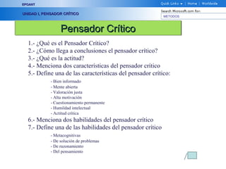 EPOANT


UNIDAD I, PENSADOR CRÍTICO
                                                           METODOS



                  Pensador Crítico
  1.- ¿Qué es el Pensador Crítico?
  2.- ¿Cómo llega a conclusiones el pensador crítico?
  3.- ¿Qué es la actitud?
  4.- Menciona dos características del pensador crítico
  5.- Define una de las características del pensador crítico:
             - Bien informado
             - Mente abierta
             - Valoración justa
             - Alta motivación
             - Cuestionamiento permanente
             - Humildad intelectual
             - Actitud crítica
  6.- Menciona dos habilidades del pensador crítico
  7.- Define una de las habilidades del pensador crítico
             - Metacognitivas
             - De solución de problemas
             - De razonamiento
             - Del pensamiento
 
