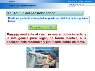 EPOANT


  UNIDAD I, EL PENSADOR CRÍTICO
                                                     METODOS




1.1. Actitud del pensador crítico
 Desde un punto de vista práctico, puede ser definido de la siguiente
  Desde un punto de vista práctico, puede ser definido de la siguiente
 forma:
  forma:




Proceso mediante el cual, se usa el conocimiento y
la inteligencia para llegar, de forma efectiva, a la
posición más razonable y justificada sobre un tema.
 