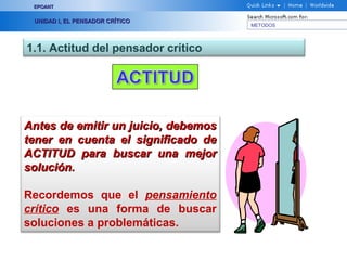 EPOANT


 UNIDAD I, EL PENSADOR CRÍTICO
                                     METODOS




1.1. Actitud del pensador crítico




Antes de emitir un juicio, debemos
tener en cuenta el significado de
ACTITUD para buscar una mejor
solución.

Recordemos que el pensamiento
crítico es una forma de buscar
soluciones a problemáticas.
 
