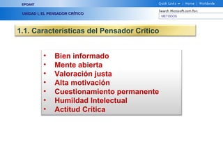 EPOANT


 UNIDAD I, EL PENSADOR CRÍTICO
                                             METODOS




1.1. Características del Pensador Crítico


           •    Bien informado
           •    Mente abierta
           •    Valoración justa
           •    Alta motivación
           •    Cuestionamiento permanente
           •    Humildad Intelectual
           •    Actitud Crítica
 