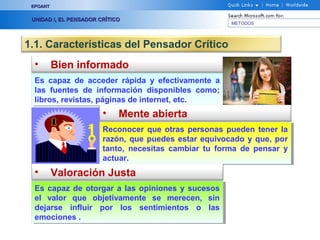 EPOANT


 UNIDAD I, EL PENSADOR CRÍTICO
                                                       METODOS




1.1. Características del Pensador Crítico
  •       Bien informado
  Es capaz de acceder rápida y efectivamente a
   Es capaz de acceder rápida y efectivamente a
  las fuentes de información disponibles como;
   las fuentes de información disponibles como;
  libros, revistas, páginas de internet, etc.
   libros, revistas, páginas de internet, etc.
                        •    Mente abierta
                        Reconocer que otras personas pueden tener la
                         Reconocer que otras personas pueden tener la
                        razón, que puedes estar equivocado y que, por
                         razón, que puedes estar equivocado y que, por
                        tanto, necesitas cambiar tu forma de pensar y
                         tanto, necesitas cambiar tu forma de pensar y
                        actuar.
                         actuar.
  •       Valoración Justa
  Es capaz de otorgar a las opiniones y sucesos
   Es capaz de otorgar a las opiniones y sucesos
  el valor que objetivamente se merecen, sin
   el valor que objetivamente se merecen, sin
  dejarse influir por los sentimientos o las
   dejarse influir por los sentimientos o las
  emociones . .
   emociones
 