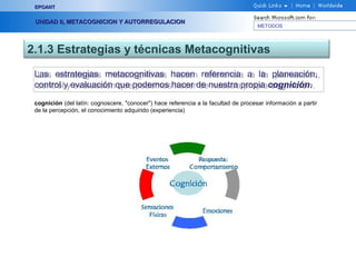 METODOS
EPOANTEPOANT
UNIDAD II, METACOGNICION Y AUTORREGULACIONUNIDAD II, METACOGNICION Y AUTORREGULACION
2.1.3 Estrategias y técnicas Metacognitivas
Las estrategias metacognitivas hacen referencia a la planeación,
control y evaluación que podemos hacer de nuestra propia cognición.
Las estrategias metacognitivas hacen referencia a la planeación,
control y evaluación que podemos hacer de nuestra propia cognición.
cognición (del latín: cognoscere, "conocer") hace referencia a la facultad de procesar información a partir
de la percepción, el conocimiento adquirido (experiencia)
 