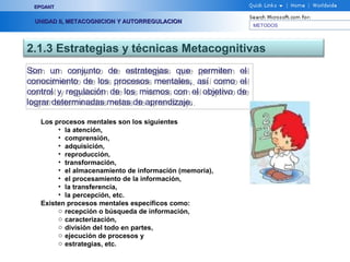 METODOS
EPOANTEPOANT
UNIDAD II, METACOGNICION Y AUTORREGULACIONUNIDAD II, METACOGNICION Y AUTORREGULACION
2.1.3 Estrategias y técnicas Metacognitivas
Son un conjunto de estrategias que permiten el
conocimiento de los procesos mentales, así como el
control y regulación de los mismos con el objetivo de
lograr determinadas metas de aprendizaje.
Son un conjunto de estrategias que permiten el
conocimiento de los procesos mentales, así como el
control y regulación de los mismos con el objetivo de
lograr determinadas metas de aprendizaje.
Los procesos mentales son los siguientes
• la atención,
• comprensión,
• adquisición,
• reproducción,
• transformación,
• el almacenamiento de información (memoria),
• el procesamiento de la información,
• la transferencia,
• la percepción, etc.
Existen procesos mentales específicos como:
o recepción o búsqueda de información,
o caracterización,
o división del todo en partes,
o ejecución de procesos y
o estrategias, etc.
 
