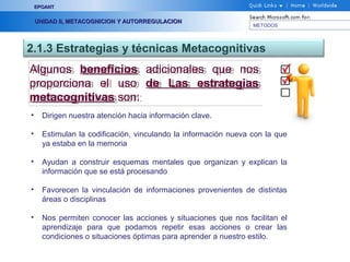 METODOS
EPOANTEPOANT
UNIDAD II, METACOGNICION Y AUTORREGULACIONUNIDAD II, METACOGNICION Y AUTORREGULACION
2.1.3 Estrategias y técnicas Metacognitivas
Algunos beneficios adicionales que nos
proporciona el uso de Las estrategias
metacognitivas son:
Algunos beneficios adicionales que nos
proporciona el uso de Las estrategias
metacognitivas son:
• Dirigen nuestra atención hacia información clave.
• Estimulan la codificación, vinculando la información nueva con la que
ya estaba en la memoria
• Ayudan a construir esquemas mentales que organizan y explican la
información que se está procesando
• Favorecen la vinculación de informaciones provenientes de distintas
áreas o disciplinas
• Nos permiten conocer las acciones y situaciones que nos facilitan el
aprendizaje para que podamos repetir esas acciones o crear las
condiciones o situaciones óptimas para aprender a nuestro estilo.
 