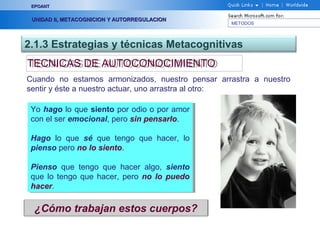 METODOS
EPOANTEPOANT
UNIDAD II, METACOGNICION Y AUTORREGULACIONUNIDAD II, METACOGNICION Y AUTORREGULACION
2.1.3 Estrategias y técnicas Metacognitivas
TECNICAS DE AUTOCONOCIMIENTOTECNICAS DE AUTOCONOCIMIENTO
Cuando no estamos armonizados, nuestro pensar arrastra a nuestro
sentir y éste a nuestro actuar, uno arrastra al otro:
Yo hago lo que siento por odio o por amor
con el ser emocional, pero sin pensarlo.
Hago lo que sé que tengo que hacer, lo
pienso pero no lo siento.
Pienso que tengo que hacer algo, siento
que lo tengo que hacer, pero no lo puedo
hacer.
Yo hago lo que siento por odio o por amor
con el ser emocional, pero sin pensarlo.
Hago lo que sé que tengo que hacer, lo
pienso pero no lo siento.
Pienso que tengo que hacer algo, siento
que lo tengo que hacer, pero no lo puedo
hacer.
¿Cómo trabajan estos cuerpos?
 