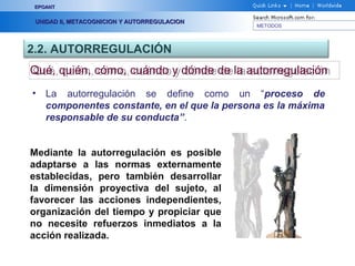 METODOS
EPOANTEPOANT
UNIDAD II, METACOGNICION Y AUTORREGULACIONUNIDAD II, METACOGNICION Y AUTORREGULACION
2.2. AUTORREGULACIÓN
Qué, quién, cómo, cuándo y dónde de la autorregulaciónQué, quién, cómo, cuándo y dónde de la autorregulación
• La autorregulación se define como un “proceso de
componentes constante, en el que la persona es la máxima
responsable de su conducta”.
Mediante la autorregulación es posible
adaptarse a las normas externamente
establecidas, pero también desarrollar
la dimensión proyectiva del sujeto, al
favorecer las acciones independientes,
organización del tiempo y propiciar que
no necesite refuerzos inmediatos a la
acción realizada.
 