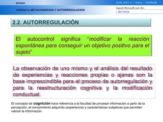 METODOS
EPOANTEPOANT
UNIDAD II, METACOGNICION Y AUTORREGULACIONUNIDAD II, METACOGNICION Y AUTORREGULACION
2.2. AUTORREGULACIÓN
La observación de uno mismo y el análisis del resultado
de experiencias y reacciones propias o ajenas son la
base imprescindible para el proceso de autorregulación y
para la reestructuración cognitiva y la modificación
conductual.
La observación de uno mismo y el análisis del resultado
de experiencias y reacciones propias o ajenas son la
base imprescindible para el proceso de autorregulación y
para la reestructuración cognitiva y la modificación
conductual.
El autocontrol significa “modificar la reacción
espontánea para conseguir un objetivo positivo para el
sujeto”
El autocontrol significa “modificar la reacción
espontánea para conseguir un objetivo positivo para el
sujeto”
El concepto de cognición hace referencia a la facultad de procesar información a partir de la
percepción, el conocimiento adquirido (experiencia) y características subjetivas que permiten
valorar la información.
 