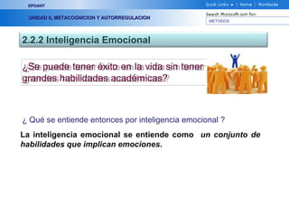 METODOS
EPOANTEPOANT
UNIDAD II, METACOGNICION Y AUTORREGULACIONUNIDAD II, METACOGNICION Y AUTORREGULACION
2.2.2 Inteligencia Emocional
¿Se puede tener éxito en la vida sin tener
grandes habilidades académicas?
¿Se puede tener éxito en la vida sin tener
grandes habilidades académicas?
¿ Qué se entiende entonces por inteligencia emocional ?
La inteligencia emocional se entiende como un conjunto de
habilidades que implican emociones.
 
