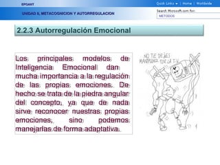 METODOS
EPOANTEPOANT
UNIDAD II, METACOGNICION Y AUTORREGULACIONUNIDAD II, METACOGNICION Y AUTORREGULACION
2.2.3 Autorregulación Emocional
Los principales modelos de
Inteligencia Emocional dan
mucha importancia a la regulación
de las propias emociones. De
hecho se trata de la piedra angular
del concepto, ya que de nada
sirve reconocer nuestras propias
emociones, sino podemos
manejarlas de forma adaptativa.
Los principales modelos de
Inteligencia Emocional dan
mucha importancia a la regulación
de las propias emociones. De
hecho se trata de la piedra angular
del concepto, ya que de nada
sirve reconocer nuestras propias
emociones, sino podemos
manejarlas de forma adaptativa.
 