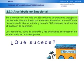 METODOS
EPOANTEPOANT
UNIDAD II, METACOGNICION Y AUTORREGULACIONUNIDAD II, METACOGNICION Y AUTORREGULACION
2.2.3 Analfabetismo Emocional
En el mundo existen más de 450 millones de personas aquejadas
por los más diversos trastornos mentales. Alrededor de un millón de
personas cada año se suicida, y de cada 100 personas en el mundo
20 padecen de depresión.
Los trastornos, como la anorexia y las adicciones se muestran en
edades cada vez más tempranas.
En el mundo existen más de 450 millones de personas aquejadas
por los más diversos trastornos mentales. Alrededor de un millón de
personas cada año se suicida, y de cada 100 personas en el mundo
20 padecen de depresión.
Los trastornos, como la anorexia y las adicciones se muestran en
edades cada vez más tempranas.
¿ Q u é s u c e d e ?
 