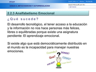 METODOS
EPOANTEPOANT
UNIDAD II, METACOGNICION Y AUTORREGULACIONUNIDAD II, METACOGNICION Y AUTORREGULACION
2.2.3 Analfabetismo Emocional
¿ Q u é s u c e d e ?
El desarrollo tecnológico, el tener acceso a la educación
y la información no nos hace personas más felices,
libres o equilibradas porque existe una asignatura
pendiente: El aprendizaje emocional.
Si existe algo que está democráticamente distribuido en
el mundo es la incapacidad para manejar nuestras
emociones.
 