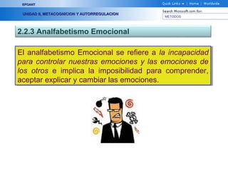 METODOS
EPOANTEPOANT
UNIDAD II, METACOGNICION Y AUTORREGULACIONUNIDAD II, METACOGNICION Y AUTORREGULACION
2.2.3 Analfabetismo Emocional
El analfabetismo Emocional se refiere a la incapacidad
para controlar nuestras emociones y las emociones de
los otros e implica la imposibilidad para comprender,
aceptar explicar y cambiar las emociones.
El analfabetismo Emocional se refiere a la incapacidad
para controlar nuestras emociones y las emociones de
los otros e implica la imposibilidad para comprender,
aceptar explicar y cambiar las emociones.
 