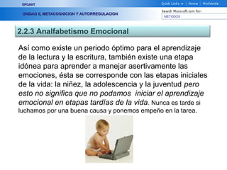 METODOS
EPOANTEPOANT
UNIDAD II, METACOGNICION Y AUTORREGULACIONUNIDAD II, METACOGNICION Y AUTORREGULACION
2.2.3 Analfabetismo Emocional
Así como existe un periodo óptimo para el aprendizaje
de la lectura y la escritura, también existe una etapa
idónea para aprender a manejar asertivamente las
emociones, ésta se corresponde con las etapas iniciales
de la vida: la niñez, la adolescencia y la juventud pero
esto no significa que no podamos iniciar el aprendizaje
emocional en etapas tardías de la vida. Nunca es tarde si
luchamos por una buena causa y ponemos empeño en la tarea.
 