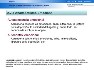METODOS
EPOANTEPOANT
UNIDAD II, METACOGNICION Y AUTORREGULACIONUNIDAD II, METACOGNICION Y AUTORREGULACION
2.2.3 Analfabetismo Emocional
Autoconciencia emocional
Aprender a conocer las emociones, saber diferenciar la tristeza
de la depresión, la ansiedad del agobio y, sobre todo, ser
capaces de explicar su origen.
Las emociones son reacciones psicofisiológicas que representan modos de adaptación a ciertos
estímulos del hombre cuando ve algo o una persona importante para ellos. Las emociones alteran la
atención, hacen subir de rango ciertas conductas y activan redes asociativas relevantes en la
memoria.
Autocontrol emocional
Aprender a controlar las emociones, la ira, la irritabilidad,
liberarse de la depresión, etc.
 