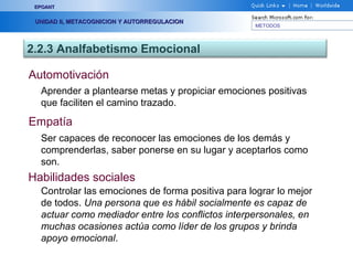 METODOS
EPOANTEPOANT
UNIDAD II, METACOGNICION Y AUTORREGULACIONUNIDAD II, METACOGNICION Y AUTORREGULACION
2.2.3 Analfabetismo Emocional
Automotivación
Aprender a plantearse metas y propiciar emociones positivas
que faciliten el camino trazado.
Empatía
Ser capaces de reconocer las emociones de los demás y
comprenderlas, saber ponerse en su lugar y aceptarlos como
son.
Habilidades sociales
Controlar las emociones de forma positiva para lograr lo mejor
de todos. Una persona que es hábil socialmente es capaz de
actuar como mediador entre los conflictos interpersonales, en
muchas ocasiones actúa como líder de los grupos y brinda
apoyo emocional.
 