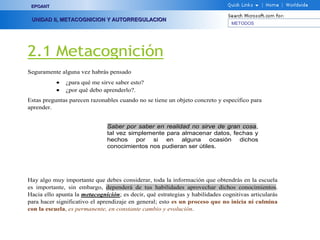 METODOS
EPOANTEPOANT
UNIDAD II, METACOGNICION Y AUTORREGULACIONUNIDAD II, METACOGNICION Y AUTORREGULACION
2.1 Metacognición
Seguramente alguna vez habrás pensado
• ¿para qué me sirve saber esto?
• ¿por qué debo aprenderlo?.
Estas preguntas parecen razonables cuando no se tiene un objeto concreto y específico para
aprender.
Hay algo muy importante que debes considerar, toda la información que obtendrás en la escuela
es importante, sin embargo, dependerá de tus habilidades aprovechar dichos conocimientos.
Hacia ello apunta la metacognición; es decir, qué estrategias y habilidades cognitivas articularás
para hacer significativo el aprendizaje en general; esto es un proceso que no inicia ni culmina
con la escuela, es permanente, en constante cambio y evolución.
Saber por saber en realidad no sirve de gran cosa,
tal vez simplemente para almacenar datos, fechas y
hechos por si en alguna ocasión dichos
conocimientos nos pudieran ser útiles.
 