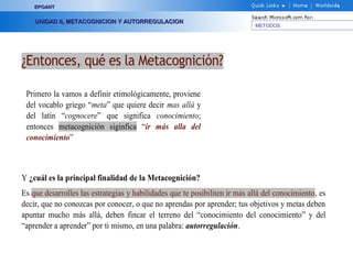 METODOS
EPOANTEPOANT
UNIDAD II, METACOGNICION Y AUTORREGULACIONUNIDAD II, METACOGNICION Y AUTORREGULACION
¿Entonces, qué es la Metacognición?
Y ¿cuál es la principal finalidad de la Metacognición?
Es que desarrolles las estrategias y habilidades que te posibiliten ir más allá del conocimiento, es
decir, que no conozcas por conocer, o que no aprendas por aprender; tus objetivos y metas deben
apuntar mucho más allá, deben fincar el terreno del “conocimiento del conocimiento” y del
“aprender a aprender” por ti mismo, en una palabra: autorregulación.
Primero la vamos a definir etimológicamente, proviene
del vocablo griego “meta” que quiere decir mas allá y
del latín “cognocere” que significa conocimiento;
entonces metacognición siginfica “ir más alla del
conocimiento”
 