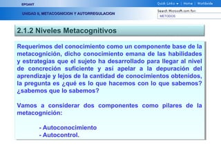 METODOS
EPOANTEPOANT
UNIDAD II, METACOGNICION Y AUTORREGULACIONUNIDAD II, METACOGNICION Y AUTORREGULACION
2.1.2 Niveles Metacognitivos
Requerimos del conocimiento como un componente base de la
metacognición, dicho conocimiento emana de las habilidades
y estrategias que el sujeto ha desarrollado para llegar al nivel
de concreción suficiente y así apelar a la depuración del
aprendizaje y lejos de la cantidad de conocimientos obtenidos,
la pregunta es ¿qué es lo que hacemos con lo que sabemos?
¿sabemos que lo sabemos?
Vamos a considerar dos componentes como pilares de la
metacognición:
- Autoconocimiento
- Autocontrol.
Requerimos del conocimiento como un componente base de la
metacognición, dicho conocimiento emana de las habilidades
y estrategias que el sujeto ha desarrollado para llegar al nivel
de concreción suficiente y así apelar a la depuración del
aprendizaje y lejos de la cantidad de conocimientos obtenidos,
la pregunta es ¿qué es lo que hacemos con lo que sabemos?
¿sabemos que lo sabemos?
Vamos a considerar dos componentes como pilares de la
metacognición:
- Autoconocimiento
- Autocontrol.
 