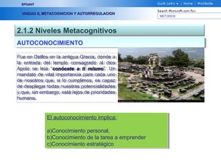 METODOS
EPOANTEPOANT
UNIDAD II, METACOGNICION Y AUTORREGULACIONUNIDAD II, METACOGNICION Y AUTORREGULACION
2.1.2 Niveles Metacognitivos
AUTOCONOCIMIENTOAUTOCONOCIMIENTO
Fue en Delfos en la antigua Grecia, donde a
la entrada del templo consagrado al dios
Apolo se leía “conócete a ti mismoconócete a ti mismo”. Un
mandato de vital importancia para cada uno
de nosotros que, si lo cumplimos, es capaz
de desplegar todas nuestras potencialidades
y que, sin embargo, está lejos de prioridades
humana.
Fue en Delfos en la antigua Grecia, donde a
la entrada del templo consagrado al dios
Apolo se leía “conócete a ti mismoconócete a ti mismo”. Un
mandato de vital importancia para cada uno
de nosotros que, si lo cumplimos, es capaz
de desplegar todas nuestras potencialidades
y que, sin embargo, está lejos de prioridades
humana.
El autoconocimiento implica:
a)Conocimiento personal,
b)Conocimiento de la tarea a emprender
c)Conocimiento estratégico
El autoconocimiento implica:
a)Conocimiento personal,
b)Conocimiento de la tarea a emprender
c)Conocimiento estratégico
 