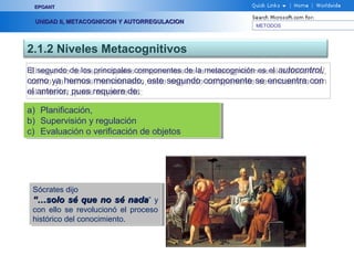 METODOS
EPOANTEPOANT
UNIDAD II, METACOGNICION Y AUTORREGULACIONUNIDAD II, METACOGNICION Y AUTORREGULACION
2.1.2 Niveles Metacognitivos
El segundo de los principales componentes de la metacognición es el autocontrol,
como ya hemos mencionado, este segundo componente se encuentra con
el anterior, pues requiere de:
El segundo de los principales componentes de la metacognición es el autocontrol,
como ya hemos mencionado, este segundo componente se encuentra con
el anterior, pues requiere de:
a) Planificación,
b) Supervisión y regulación
c) Evaluación o verificación de objetos
a) Planificación,
b) Supervisión y regulación
c) Evaluación o verificación de objetos
Sócrates dijo
“…“…solo sé que no sé nadasolo sé que no sé nada” y
con ello se revolucionó el proceso
histórico del conocimiento.
Sócrates dijo
“…“…solo sé que no sé nadasolo sé que no sé nada” y
con ello se revolucionó el proceso
histórico del conocimiento.
 