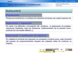METODOS
EPOANTEPOANT
UNIDAD II, METACOGNICION Y AUTORREGULACIONUNIDAD II, METACOGNICION Y AUTORREGULACION
Autocontrol
PlanificaciónPlanificación
Porque se concentra en un enfoque de resolución de tareas, las cuales requieren dePorque se concentra en un enfoque de resolución de tareas, las cuales requieren de
Supervisión y regulaciónSupervisión y regulación
En canto a la definición y formulación del problema , la elaboración de posibles
soluciones (hipótesis), toma de decisiones, implementación de la solución como
producto de una amplia reflexión, y
En canto a la definición y formulación del problema , la elaboración de posibles
soluciones (hipótesis), toma de decisiones, implementación de la solución como
producto de una amplia reflexión, y
Elaboración o verificación de objetivosElaboración o verificación de objetivos
En realidad el momento de evaluación es constante y continuo pues, cada momento
del proceso de autoconocimiento requiere ser evaluado antes de continuar su
trayecto
En realidad el momento de evaluación es constante y continuo pues, cada momento
del proceso de autoconocimiento requiere ser evaluado antes de continuar su
trayecto
 