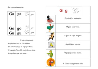 Ler com muita atenção.

                                          G g–Gg
 Ga ga Ga ga
                                             O gato vive no sapato.




 Go go Go go
                                               O galo toca viola.


 Gu gu Gu gu                                A gola da capa do gato.

                  O gato e o papagaio

O gato Tico vive na Vila Violeta.             A gaiola do piu-piu.
Ele é muito amigo do papagaio Neco.

O papagaio Neco fala muito da sua dona.

O gato Tico mia, mia muito .                 O papagaio fala muito.



                                                       .
                                           A Diana toca gaita na aula.
 