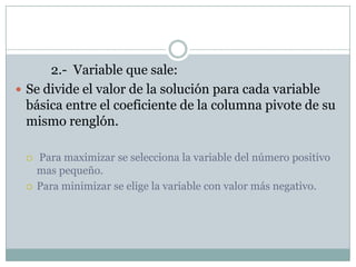 		2.-  Variable que sale:Se divide el valor de la soluciónparacada variable básica entre el coeficiente de la columnapivote de sumismorenglón. Para maximizar se selecciona la variable del númeropositivomaspequeño.Para minimizar se elige la variable con valor más negativo.
