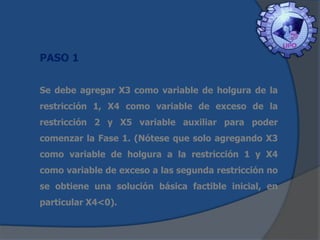 PASO 1
Se debe agregar X3 como variable de holgura de la
restricción 1, X4 como variable de exceso de la

restricción 2 y X5 variable auxiliar para poder
comenzar la Fase 1. (Nótese que solo agregando X3
como variable de holgura a la restricción 1 y X4
como variable de exceso a las segunda restricción no
se obtiene una solución básica factible inicial, en
particular X4<0).

 